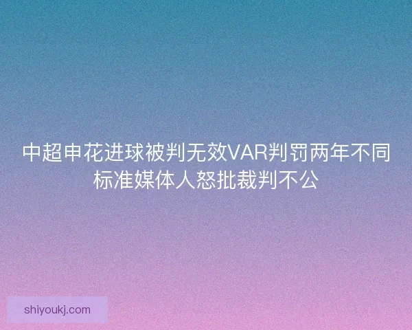 中超申花进球被判无效VAR判罚两年不同标准媒体人怒批裁判不公