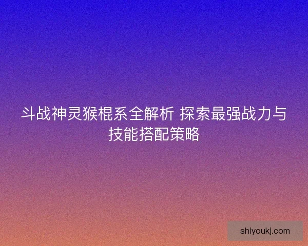 斗战神灵猴棍系全解析 探索最强战力与技能搭配策略