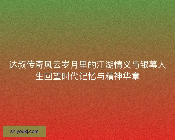 达叔传奇风云岁月里的江湖情义与银幕人生回望时代记忆与精神华章