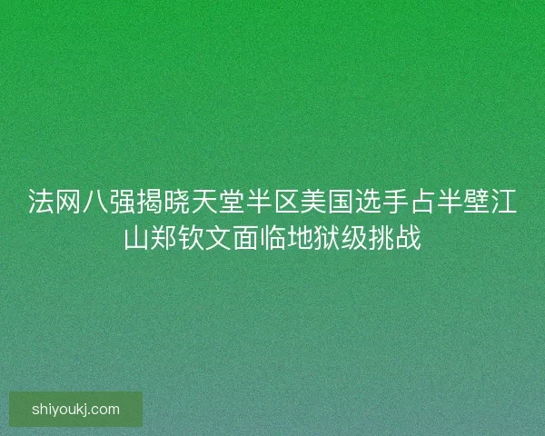 法网八强揭晓天堂半区美国选手占半壁江山郑钦文面临地狱级挑战