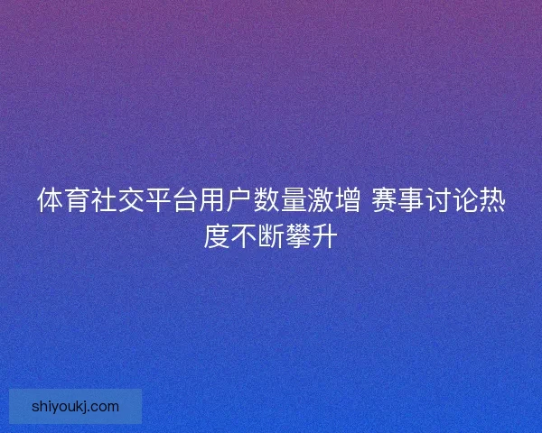 体育社交平台用户数量激增 赛事讨论热度不断攀升
