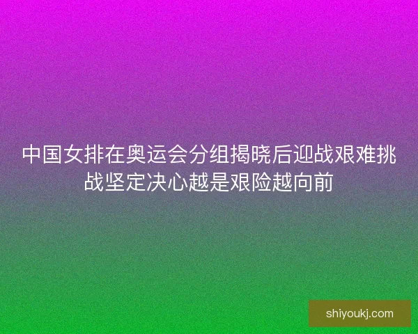 中国女排在奥运会分组揭晓后迎战艰难挑战坚定决心越是艰险越向前