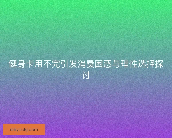 健身卡用不完引发消费困惑与理性选择探讨