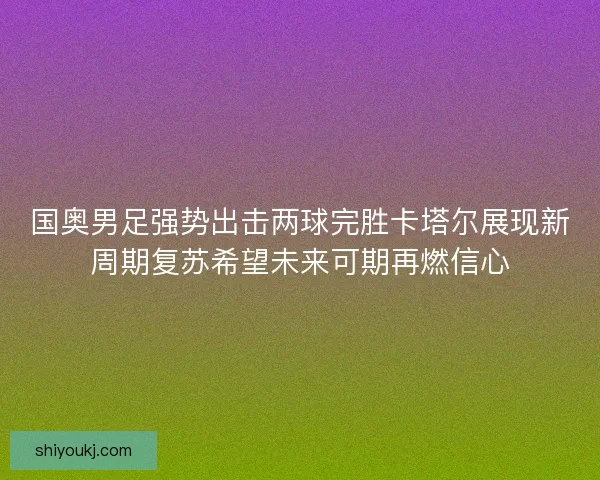国奥男足强势出击两球完胜卡塔尔展现新周期复苏希望未来可期再燃信心