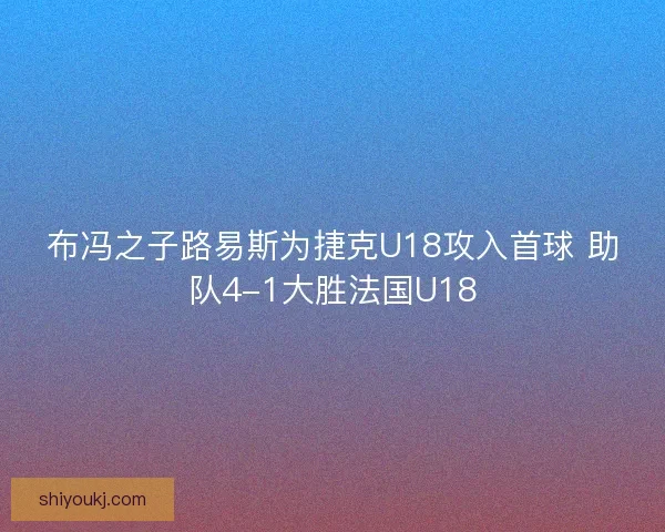 布冯之子路易斯为捷克U18攻入首球 助队4-1大胜法国U18