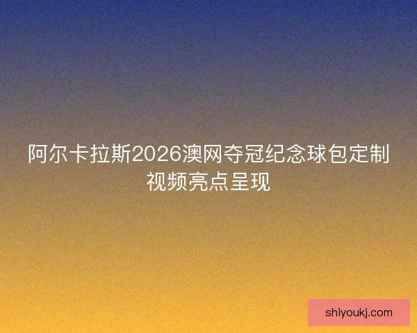 阿尔卡拉斯2026澳网夺冠纪念球包定制视频亮点呈现